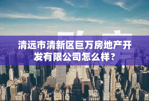 清远市清新区巨万房地产开发有限公司怎么样？