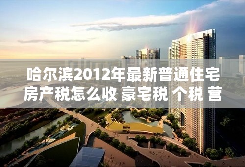 哈尔滨2012年最新普通住宅房产税怎么收 豪宅税 个税 营业税 契税 等