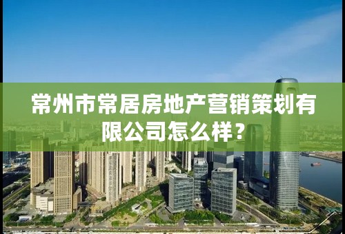 常州市常居房地产营销策划有限公司怎么样？