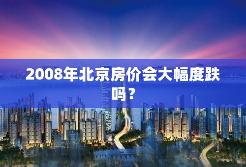 2008年北京房价会大幅度跌吗？