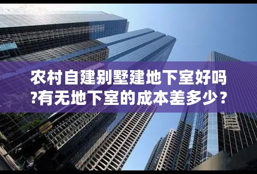 农村自建别墅建地下室好吗?有无地下室的成本差多少？