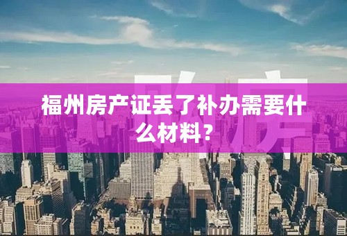 福州房产证丢了补办需要什么材料？