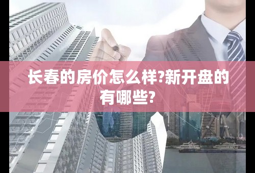 长春的房价怎么样?新开盘的有哪些?