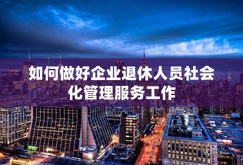 如何做好企业退休人员社会化管理服务工作