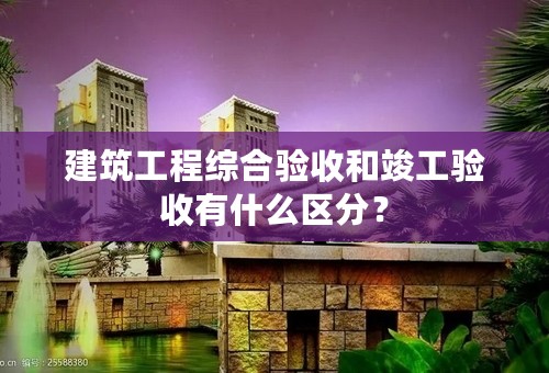 建筑工程综合验收和竣工验收有什么区分？