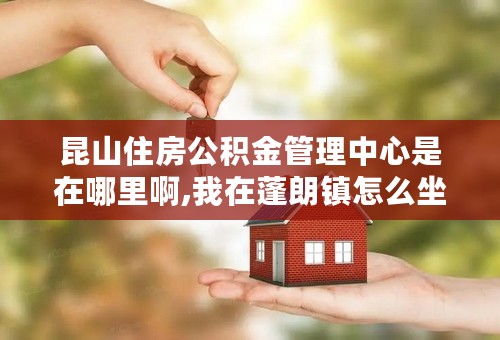 昆山住房公积金管理中心是在哪里啊,我在蓬朗镇怎么坐车