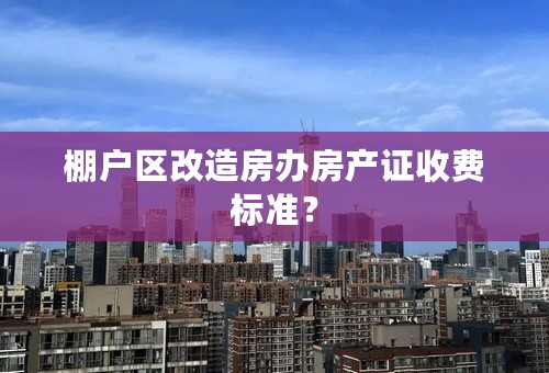 棚户区改造房办房产证收费标准？