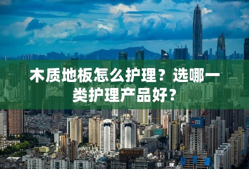 木质地板怎么护理？选哪一类护理产品好？