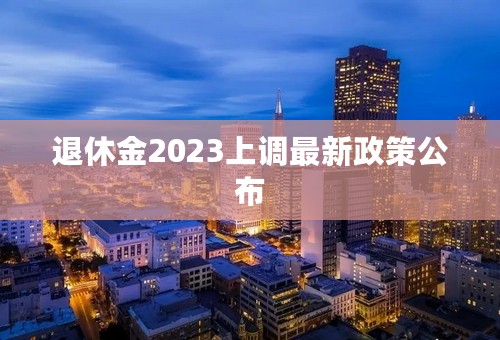 退休金2023上调最新政策公布