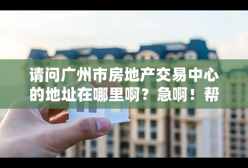 请问广州市房地产交易中心的地址在哪里啊？急啊！帮帮忙！！！