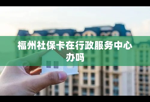 福州社保卡在行政服务中心办吗