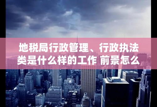 地税局行政管理、行政执法类是什么样的工作 前景怎么样 ？？对于女孩子来说是份好工作嘛？