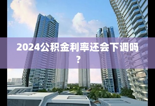 2024公积金利率还会下调吗？