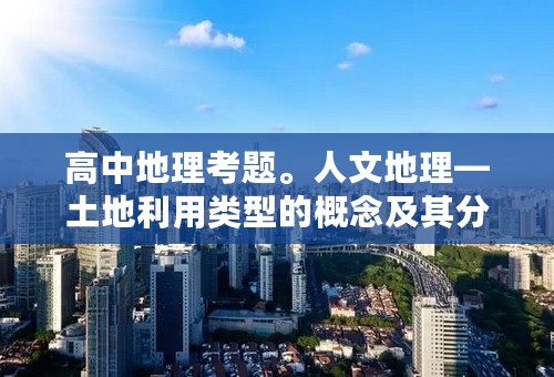 高中地理考题。人文地理—土地利用类型的概念及其分类？急盼回答