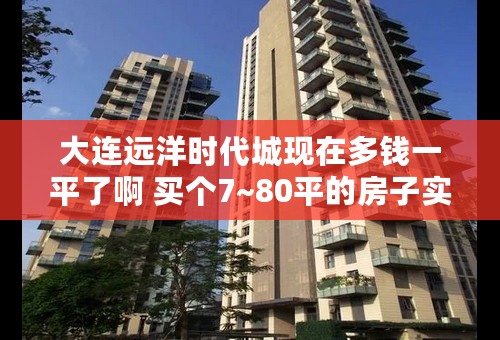 大连远洋时代城现在多钱一平了啊 买个7~80平的房子实用面积能有多大啊？？