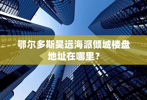 鄂尔多斯昊远海派倾城楼盘地址在哪里？