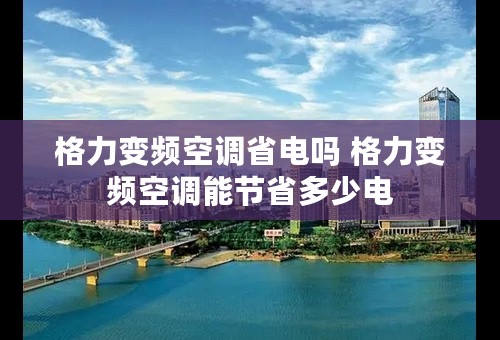 格力变频空调省电吗 格力变频空调能节省多少电