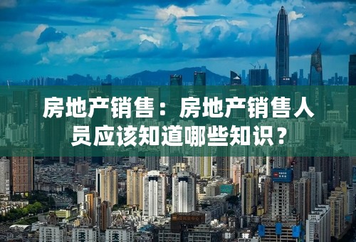 房地产销售：房地产销售人员应该知道哪些知识？