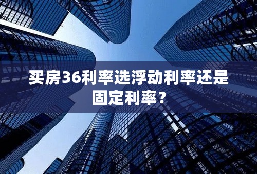 买房36利率选浮动利率还是固定利率？