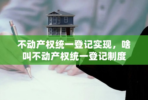 不动产权统一登记实现，啥叫不动产权统一登记制度