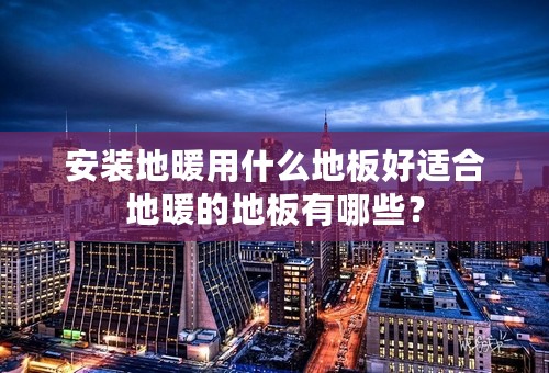 安装地暖用什么地板好适合地暖的地板有哪些？