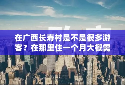 在广西长寿村是不是很多游客？在那里住一个月大概需要多少费用？