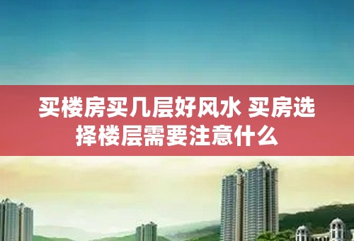 买楼房买几层好风水 买房选择楼层需要注意什么