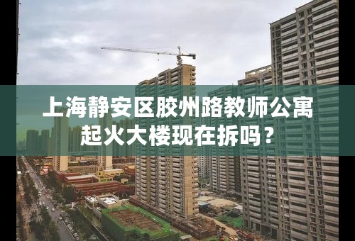 上海静安区胶州路教师公寓起火大楼现在拆吗？