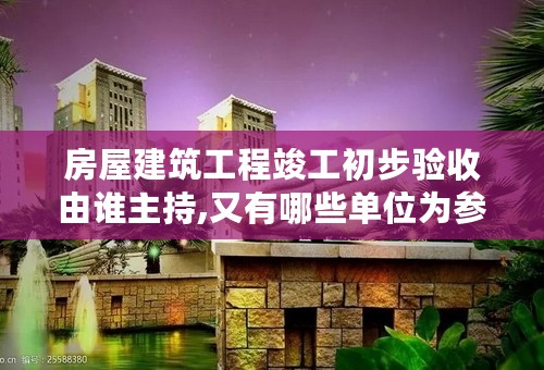 房屋建筑工程竣工初步验收由谁主持,又有哪些单位为参与验收？