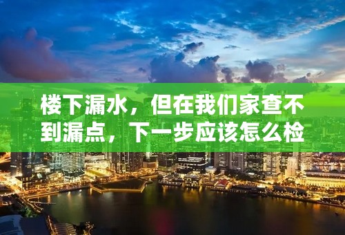 楼下漏水，但在我们家查不到漏点，下一步应该怎么检查？