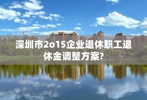 深圳市2o15企业退休职工退休金调整方案?