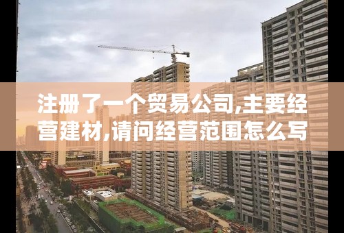 注册了一个贸易公司,主要经营建材,请问经营范围怎么写