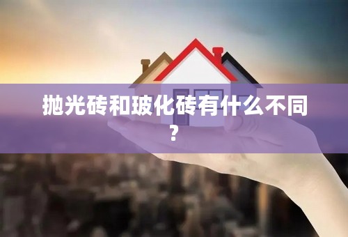 抛光砖和玻化砖有什么不同?