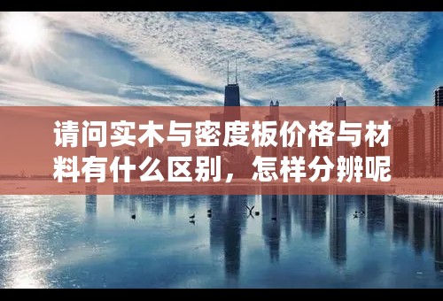 请问实木与密度板价格与材料有什么区别，怎样分辨呢？请大家帮帮忙！！