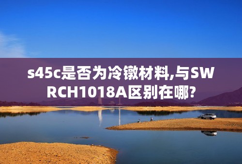 s45c是否为冷镦材料,与SWRCH1018A区别在哪?