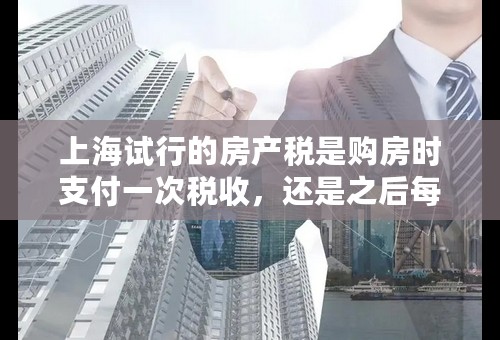 上海试行的房产税是购房时支付一次税收，还是之后每年都要支付？