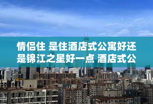 情侣住 是住酒店式公寓好还是锦江之星好一点 酒店式公寓会不会不卫生不安全啥的