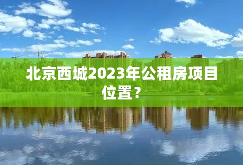 北京西城2023年公租房项目位置？