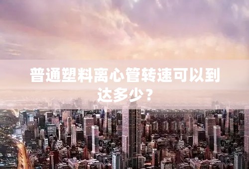 普通塑料离心管转速可以到达多少？