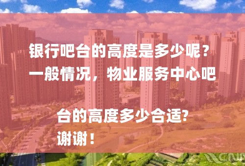 银行吧台的高度是多少呢？
一般情况，物业服务中心吧台的高度多少合适?
谢谢！