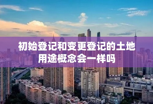 初始登记和变更登记的土地用途概念会一样吗