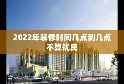 2022年装修时间几点到几点不算扰民