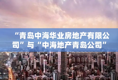 “青岛中海华业房地产有限公司”与“中海地产青岛公司”有什么区别和联系，请讲详细点。