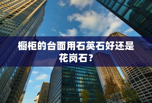 橱柜的台面用石英石好还是花岗石？