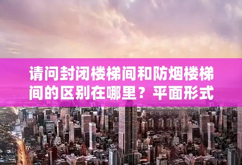 请问封闭楼梯间和防烟楼梯间的区别在哪里？平面形式等方面有何不同？谢谢