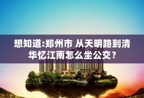 想知道:郑州市 从天明路到清华忆江南怎么坐公交？