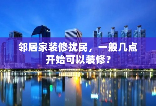 邻居家装修扰民，一般几点开始可以装修？