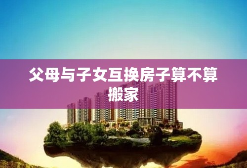 父母与子女互换房子算不算搬家