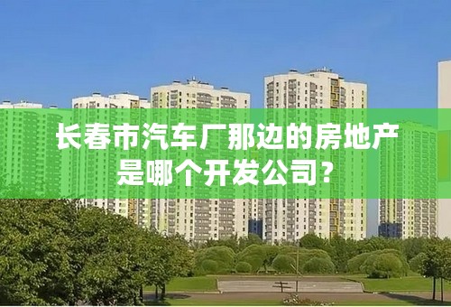 长春市汽车厂那边的房地产是哪个开发公司？