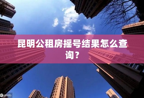 昆明公租房摇号结果怎么查询？